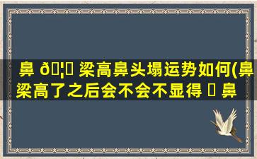 鼻 🦉 梁高鼻头塌运势如何(鼻梁高了之后会不会不显得 ☘ 鼻头大了)